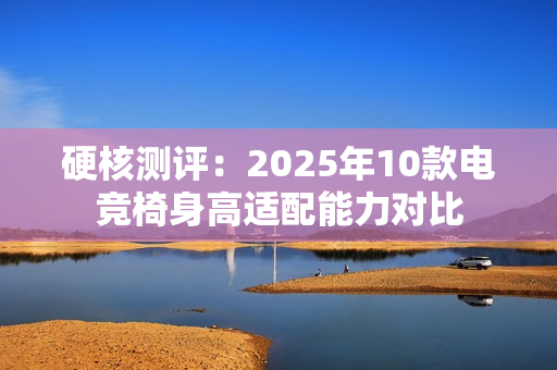 硬核测评:2025年10款电竞椅身高适配能力对比 硬核测评:2025年10款电竞椅身高适配能力对比