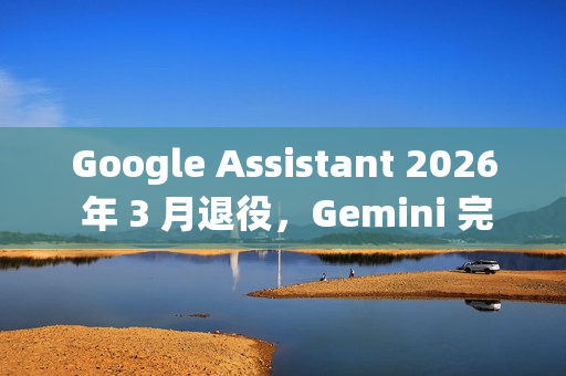 Google Assistant 2026 年 3 月退役，Gemini 完成全端接管