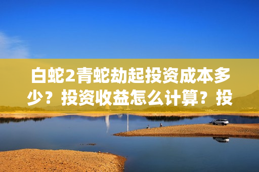 白蛇2青蛇劫起投资成本多少？投资收益怎么计算？投资联系谁？(白蛇2青蛇劫起结局什么意思)