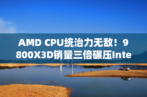 AMD CPU统治力无敌！9800X3D销量三倍碾压Intel全系
