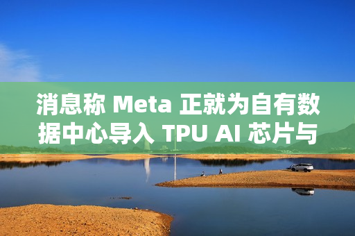 消息称 Meta 正就为自有数据中心导入 TPU AI 芯片与谷歌洽谈