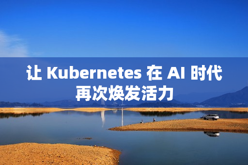 让 Kubernetes 在 AI 时代再次焕发活力