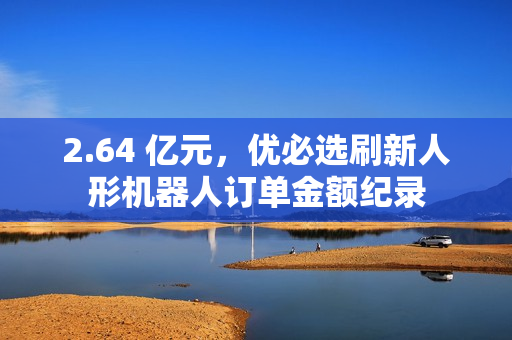 2.64 亿元，优必选刷新人形机器人订单金额纪录