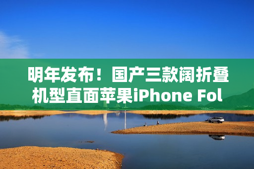 明年发布！国产三款阔折叠机型直面苹果iPhone Fold