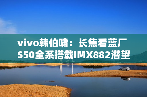 vivo韩伯啸:长焦看蓝厂 S50全系搭载IMX882潜望长焦 vivo韩伯啸:长焦看蓝厂 S50全系搭载IMX882潜望长焦