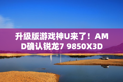 升级版游戏神U来了！AMD确认锐龙7 9850X3D