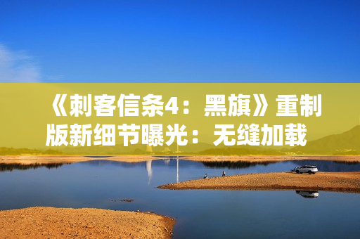 《刺客信条4：黑旗》重制版新细节曝光：无缝加载 地图更细致！