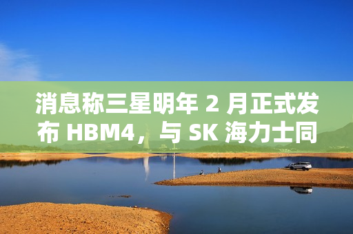 消息称三星明年 2 月正式发布 HBM4，与 SK 海力士同台竞技