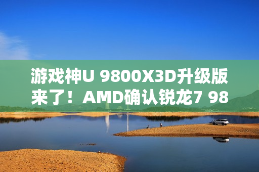 游戏神U 9800X3D升级版来了！AMD确认锐龙7 9850X3D：频率大增