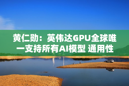 黄仁勋：英伟达GPU全球唯一支持所有AI模型 通用性极高