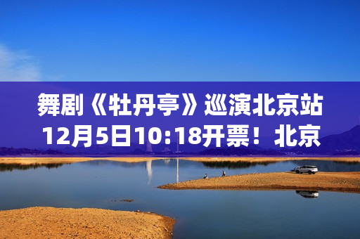 舞剧《牡丹亭》巡演北京站12月5日10:18开票！北京站全阵容公布(舞剧牡丹亭导演)