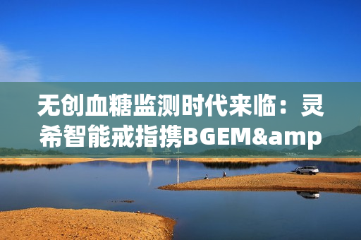无创血糖监测时代来临：灵希智能戒指携BGEM™临床级技术领跑行业