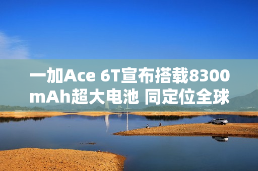 一加Ace 6T宣布搭载8300mAh超大电池 同定位全球最大 一加Ace 6T宣布搭载8300mAh超大电池 同定位全球最大