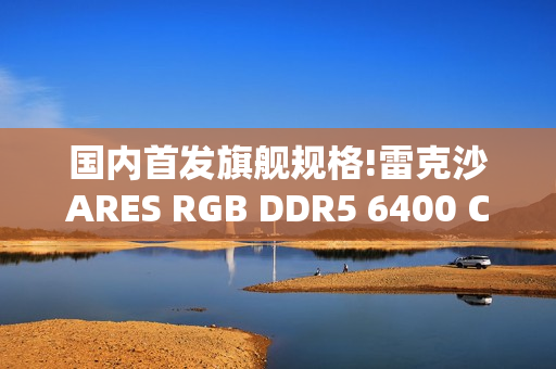 国内首发旗舰规格!雷克沙ARES RGB DDR5 6400 CL32 64GBx2重磅首发，以海量内存与超低时序重塑高性能体验