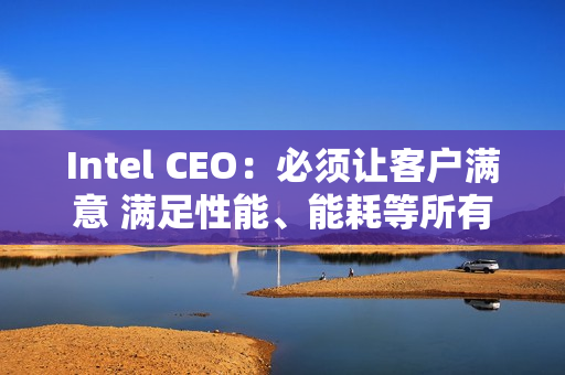 Intel CEO：必须让客户满意 满足性能、能耗等所有要求