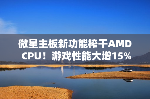 微星主板新功能榨干AMD CPU！游戏性能大增15%