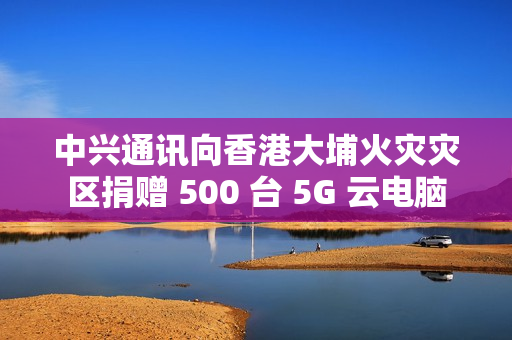 中兴通讯向香港大埔火灾灾区捐赠 500 台 5G 云电脑