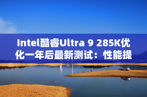 Intel酷睿Ultra 9 285K优化一年后最新测试：性能提升9% 功耗降低15%