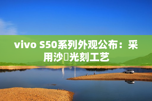 vivo S50系列外观公布：采用沙塅光刻工艺