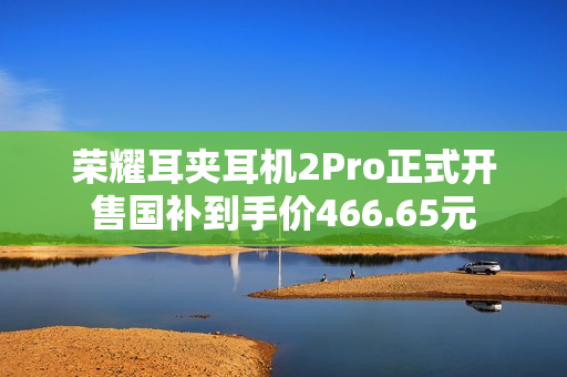 荣耀耳夹耳机2Pro正式开售国补到手价466.65元 荣耀耳夹耳机2Pro正式开售国补到手价466.65元