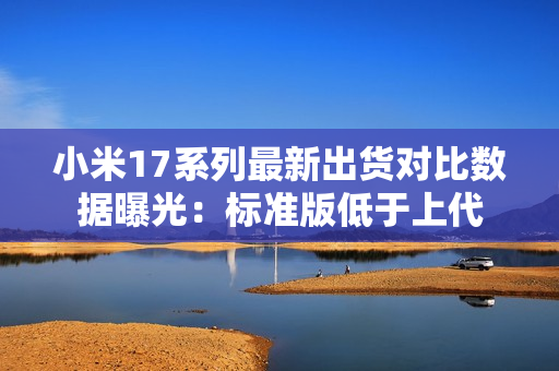 小米17系列最新出货对比数据曝光：标准版低于上代