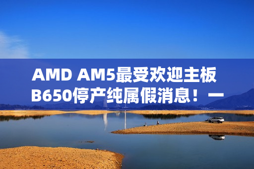 AMD AM5最受欢迎主板 B650停产纯属假消息！一直在生产供货