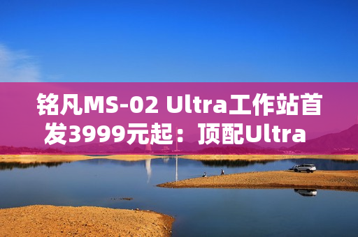 铭凡MS-02 Ultra工作站首发3999元起：顶配Ultra 9 285HX、服务器级排气布局