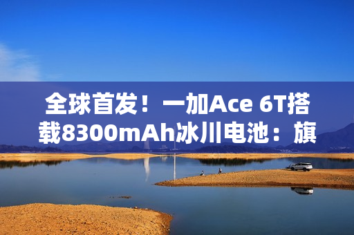 全球首发！一加Ace 6T搭载8300mAh冰川电池：旗舰机型迈入8000+续航时代