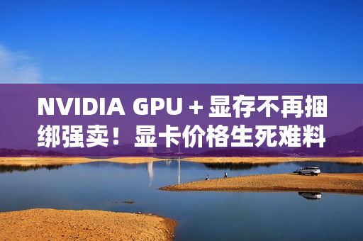 NVIDIA GPU＋显存不再捆绑强卖！显卡价格生死难料