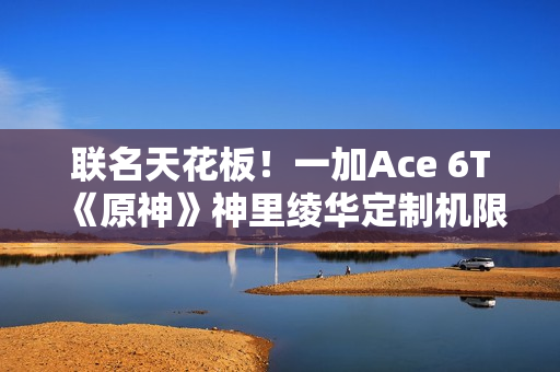 联名天花板！一加Ace 6T《原神》神里绫华定制机限量发售：收藏属性拉满