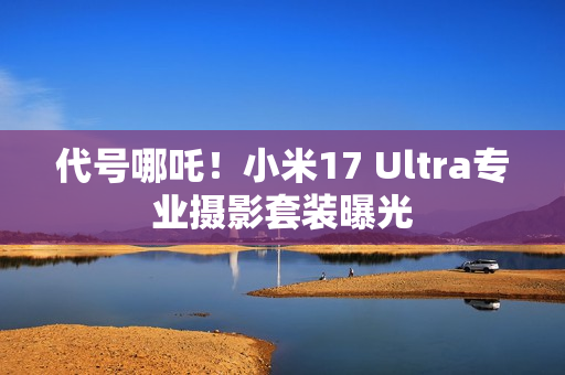 代号哪吒！小米17 Ultra专业摄影套装曝光