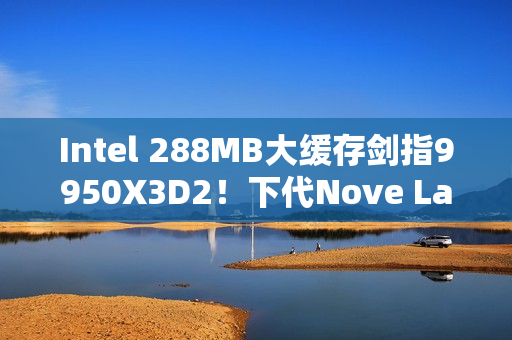 Intel 288MB大缓存剑指9950X3D2！下代Nove Lake-S包含四款bLLC型号