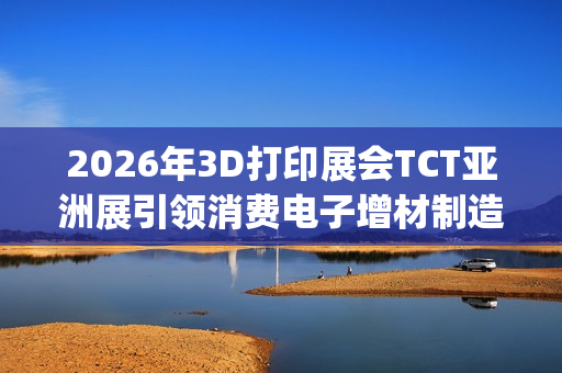 2026年3D打印展会TCT亚洲展引领消费电子增材制造新浪潮(2021年3d打印展会)