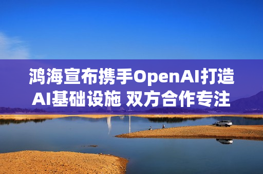 鸿海宣布携手OpenAI打造AI基础设施 双方合作专注3核心项目