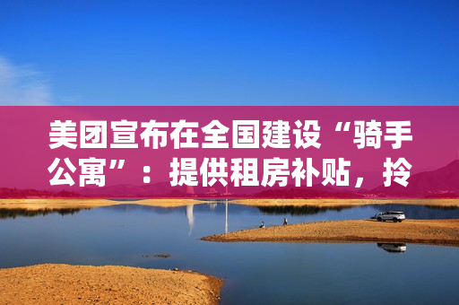 美团宣布在全国建设“骑手公寓”：提供租房补贴，拎包入住