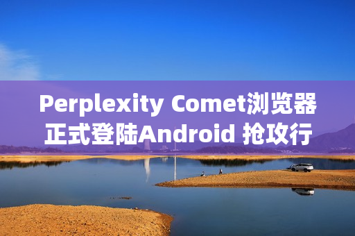 Perplexity Comet浏览器正式登陆Android 抢攻行动AI浏览市场