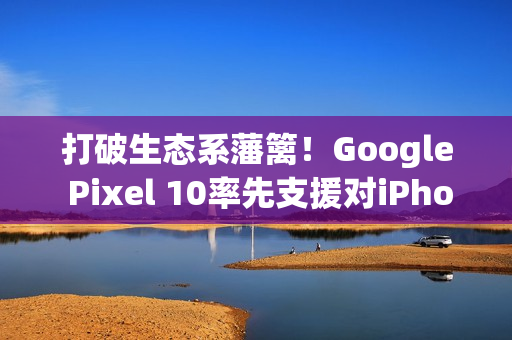 打破生态系藩篱!Google Pixel 10率先支援对iPhone直接传档 打破生态系藩篱!Google Pixel 10率先支援对iPhone直接传档