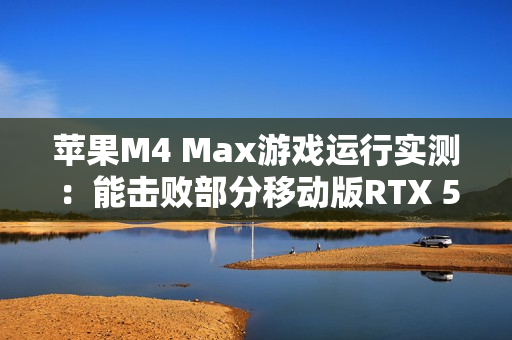 苹果M4 Max游戏运行实测：能击败部分移动版RTX 5070