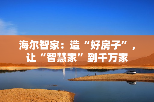 海尔智家：造“好房子”，让“智慧家”到千万家