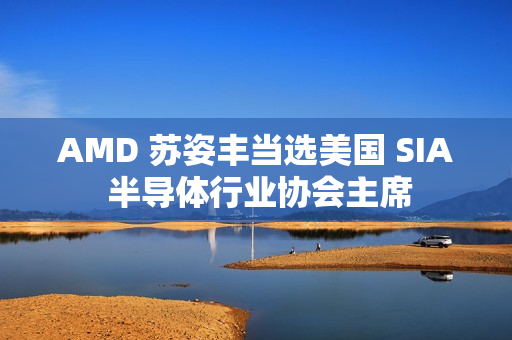AMD 苏姿丰当选美国 SIA 半导体行业协会主席