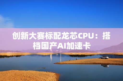 创新大赛标配龙芯CPU：搭档国产AI加速卡