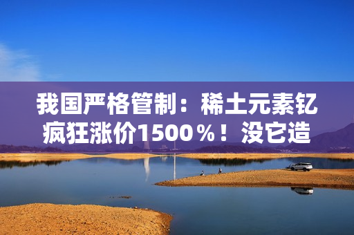 我国严格管制：稀土元素钇疯狂涨价1500％！没它造不了芯片