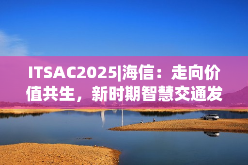 ITSAC2025|海信：走向价值共生，新时期智慧交通发展思考