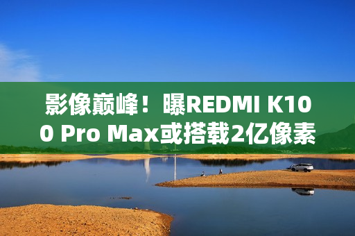 影像巅峰！曝REDMI K100 Pro Max或搭载2亿像素镜头