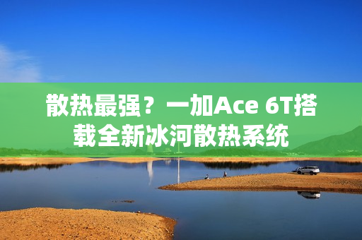 散热最强？一加Ace 6T搭载全新冰河散热系统