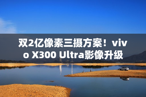 双2亿像素三摄方案！vivo X300 Ultra影像升级