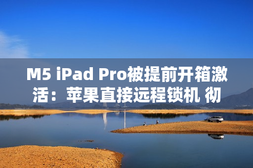 M5 iPad Pro被提前开箱激活：苹果直接远程锁机 彻底变砖！