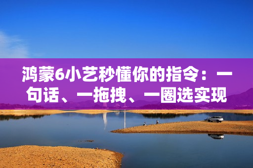 鸿蒙6小艺秒懂你的指令：一句话、一拖拽、一圈选实现意图直达