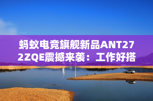 蚂蚁电竞旗舰新品ANT272ZQE震撼来袭：工作好搭档，休闲好伙伴