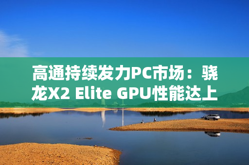 高通持续发力PC市场：骁龙X2 Elite GPU性能达上代2.3倍
